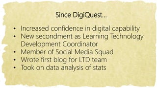 Since DigiQuest…
• Increased confidence in digital capability
• New secondment as Learning Technology
Development Coordinator
• Member of Social Media Squad
• Wrote first blog for LTD team
• Took on data analysis of stats
 