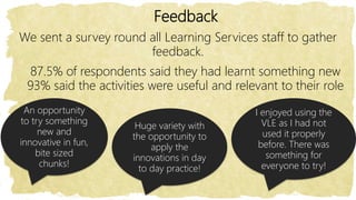 Feedback
We sent a survey round all Learning Services staff to gather
feedback.
An opportunity
to try something
new and
innovative in fun,
bite sized
chunks!
Huge variety with
the opportunity to
apply the
innovations in day
to day practice!
I enjoyed using the
VLE as I had not
used it properly
before. There was
something for
everyone to try!
87.5% of respondents said they had learnt something new
93% said the activities were useful and relevant to their role
 
