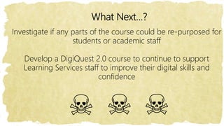 What Next…?
Investigate if any parts of the course could be re-purposed for
students or academic staff
Develop a DigiQuest 2.0 course to continue to support
Learning Services staff to improve their digital skills and
confidence
 