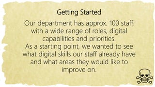 Getting Started
Our department has approx. 100 staff,
with a wide range of roles, digital
capabilities and priorities.
As a starting point, we wanted to see
what digital skills our staff already have
and what areas they would like to
improve on.
 