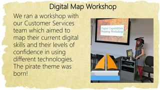 Digital Map Workshop
We ran a workshop with
our Customer Services
team which aimed to
map their current digital
skills and their levels of
confidence in using
different technologies.
The pirate theme was
born!
 