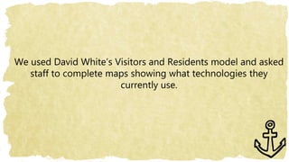 We used David White’s Visitors and Residents model and asked
staff to complete maps showing what technologies they
currently use.
 
