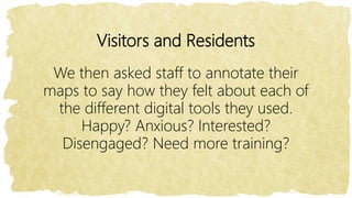 Visitors and Residents
We then asked staff to annotate their
maps to say how they felt about each of
the different digital tools they used.
Happy? Anxious? Interested?
Disengaged? Need more training?
 