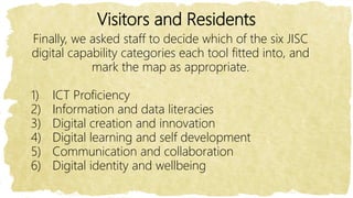 Visitors and Residents
Finally, we asked staff to decide which of the six JISC
digital capability categories each tool fitted into, and
mark the map as appropriate.
1) ICT Proficiency
2) Information and data literacies
3) Digital creation and innovation
4) Digital learning and self development
5) Communication and collaboration
6) Digital identity and wellbeing
 