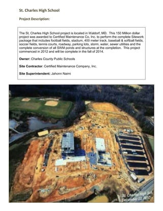 St. Charles High School
Project Description:
The St. Charles High School project is located in Waldorf, MD. This 150 Million dollar
project was awarded to Certified Maintenance Co, Inc. to perform the complete Sitework
package that includes football fields, stadium, 400 meter track, baseball & softball fields,
soccer fields, tennis courts, roadway, parking lots, storm, water, sewer utilities and the
complete conversion of all SWM ponds and structures at the completion. This project
commenced in 2012 and will be complete in the fall of 2014.
Owner: Charles County Public Schools
Site Contractor: Certified Maintenance Company, Inc.
Site Superintendent: Jahonn Naimi
 