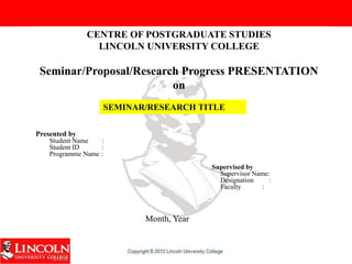 CENTRE OF POSTGRADUATE STUDIES
LINCOLN UNIVERSITY COLLEGE
Seminar/Proposal/Research Progress PRESENTATION
on
Presented by
Student Name :
Student ID :
Programme Name :
Supervised by
Supervisor Name:
Designation :
Faculty :
SEMINAR/RESEARCH TITLE
Month, Year
 