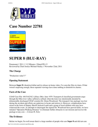 1/8/2016 DVD Verdict Review - Super 8 (Blu-ray)
http://www.dvdverdict.com/printer/super8bluray.php 1/5
Case Number 22781
SUPER 8 (BLU-RAY)
Paramount // 2011 // 112 Minutes // Rated PG-13
Reviewed by Chief Justice Michael Stailey // November 22nd, 2011
The Charge
"Production value!!!"
Opening Statement
Between Super 8's theatrical debut and its release on home video, I've seen the film six times. If that
weren't surprising enough, these repeated viewings have done nothing to diminish its charms.
Facts of the Case
USAF Case File: 4815162342. Lillian, Ohio. June 1979. Transport of classified government cargo
through the Ohio river valley suffered a setback when the train was intentionally derailed by
dishonorably discharged USAF scientist Dr. Glenn Woodward. The transport's key package was lost
during the accident and efforts are underway to locate and retrieve it. However, complications have
arisen in the form of Deputy Sheriff Jackson Lamb and a group of local children who may have
witnessed the event. As attempts to interrogate the injured Dr. Woodward have proved futile, we have
initiated "Operation Walking Distance" to eliminate further obstacles to our mission and recover the
package at any cost. -- Colonel R. Nelec
The Evidence
Before we begin, I'm well aware there's a large number of people who saw Super 8 and did not care
 