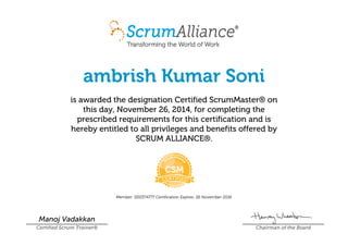 ambrish Kumar Soni
is awarded the designation Certified ScrumMaster® on
this day, November 26, 2014, for completing the
prescribed requirements for this certification and is
hereby entitled to all privileges and benefits offered by
SCRUM ALLIANCE®.
Member: 000374777 Certification Expires: 26 November 2016
Manoj Vadakkan
Certified Scrum Trainer® Chairman of the Board
 