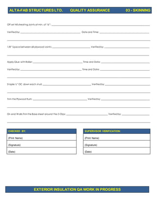ALTA-FAB STRUCTURES LTD. QUALITY ASSURANCE 03 - SKINNING
EXTERIOR INSULATION QA WORK IN PROGRESS
Off set All sheating Joints at min. of 16”: _____________________________________________________________________________________
Verifiedby: ____________________________________________________ Date and Time: ___________________________________________
____________________________________________________________________________________________________________________________
1/8” Space betweenall plywood Joints:_________________________________ Verifiedby: _______________________________________
___________________________________________________________________________________________________________________________
Apply Glue with Roller:___________________________________________ Time and Date: __________________________________________
Verifiedby: _____________________________________________________ Time and Date: ___________________________________________
____________________________________________________________________________________________________________________________
Staple ½” OC down each stud: __________________________________________ Verifiedby: _______________________________________
____________________________________________________________________________________________________________________________
Trim the Plywood flush: _______________________________________________ Verifiedby: __________________________________________
____________________________________________________________________________________________________________________________
On end Walls Trimthe Base sheet around the Z-Clips: ____________________________________ Verifiedby: ________________________
____________________________________________________________________________________________________________________________
CHECKED BY: SUPERVISOR VERIFICATION:
(Print Name) (Print Name)
(Signature) (Signature)
(Date) (Date)
 
