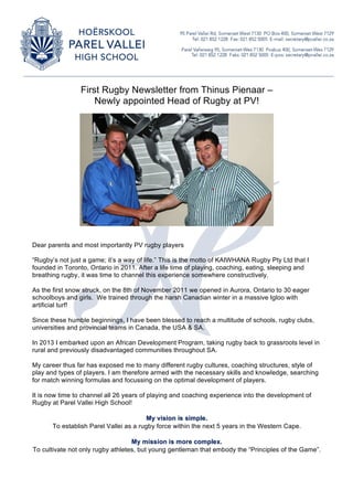 First Rugby Newsletter from Thinus Pienaar – 
Newly appointed Head of Rugby at PV! 
Dear parents and most importantly PV rugby players 
“Rugby’s not just a game; it’s a way of life.” This is the motto of KAIWHANA Rugby Pty Ltd that I 
founded in Toronto, Ontario in 2011. After a life time of playing, coaching, eating, sleeping and 
breathing rugby, it was time to channel this experience somewhere constructively. 
As the first snow struck, on the 8th of November 2011 we opened in Aurora, Ontario to 30 eager 
schoolboys and girls. We trained through the harsh Canadian winter in a massive Igloo with 
artificial turf! 
Since these humble beginnings, I have been blessed to reach a multitude of schools, rugby clubs, 
universities and provincial teams in Canada, the USA & SA. 
In 2013 I embarked upon an African Development Program, taking rugby back to grassroots level in 
rural and previously disadvantaged communities throughout SA. 
My career thus far has exposed me to many different rugby cultures, coaching structures, style of 
play and types of players. I am therefore armed with the necessary skills and knowledge, searching 
for match winning formulas and focussing on the optimal development of players. 
It is now time to channel all 26 years of playing and coaching experience into the development of 
Rugby at Parel Vallei High School! 
My vision is simple. 
To establish Parel Vallei as a rugby force within the next 5 years in the Western Cape. 
My mission is more complex. 
To cultivate not only rugby athletes, but young gentleman that embody the “Principles of the Game”. 
 