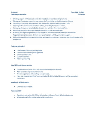 Unilever from 2008 To 2009
SalesRepresentative Sri Lanka
 Workingas part of the salesteamto developbothnew andexistingmarkets
 Managing the salesprocessfornewprospects,frominitial contactthroughtoclosure
 Listeningtocustomerrequirementsandpresentingappropriatelytomake a sale;
 Dealingwithcustomerenquiriesface toface,overthe phone or viaemail.
 Achievingall revenuetargets&objectivesinlinewiththe AreaBusinessPlan.
 Reportingbusinesstrendsandareaperformance tothe SalesManager
 Planningandorganisingthe daytoday targetsto ensure all opportunitiesare maximised
 Negotiatingonprice,costs,deliveryandspecificationswithbuyersandmanagers
 Maintaininganddevelopingrelationshipswithexistingcustomersinpersonandviatelephone calls
and emails.
Training Attended
• Oracle merchandisingmanagement
• Oracle Store inventorymanagement
• Oracle pointof sales
• Customerservice
• Mysteryshopping
Key Skillsand Competencies
 Good communicationskillsandanexcellenttelephone manner.
 Able tosell tolarge and small clients.
 Provenexperienceinlaunchingnew products.
 Have a professional styleof communication&abilitytobuildrapportwithprospective
customers.
Academic Achievements
 Ordinarylevel in1995.
Technical Skill
• Capable inoperationMS-Office (Word/Excel /PowerPoint) &Outlookexpress.
• WorkingKnowledgeof Oracle Retail& LotusNotes.
 
