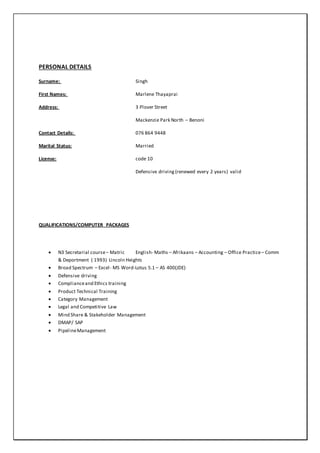 PERSONAL DETAILS
Surname: Singh
First Names: Marlene Thayaprai
Address: 3 Plover Street
Mackenzie Park North – Benoni
Contact Details: 076 864 9448
Marital Status: Married
License: code 10
Defensive driving (renewed every 2 years) valid
QUALIFICATIONS/COMPUTER PACKAGES
 N3 Secretarial course– Matric English- Maths – Afrikaans – Accounting – Office Practice– Comm
& Deportment ( 1993) Lincoln Heights
 Broad Spectrum – Excel- MS Word-Lotus 5.1 – AS 400(JDE)
 Defensive driving
 Complianceand Ethics training
 Product Technical Training
 Category Management
 Legal and Competitive Law
 Mind Share & Stakeholder Management
 DMAP/ SAP
 PipelineManagement
 