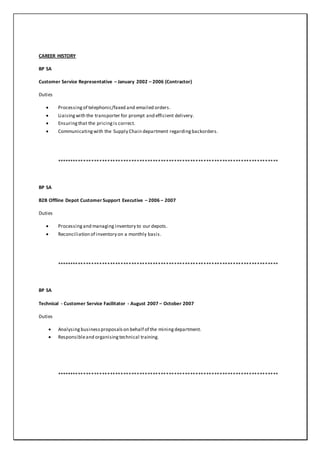 CAREER HISTORY
BP SA
Customer Service Representative – January 2002 – 2006 (Contractor)
Duties
 Processingof telephonic/faxed and emailed orders.
 Liaisingwith the transporter for prompt and efficient delivery.
 Ensuringthat the pricingis correct.
 Communicatingwith the Supply Chain department regardingbackorders.
***********************************************************************************
BP SA
B2B Offline Depot Customer Support Executive – 2006 – 2007
Duties
 Processingand managing inventory to our depots.
 Reconciliation of inventory on a monthly basis.
***********************************************************************************
BP SA
Technical - Customer Service Facilitator - August 2007 – October 2007
Duties
 Analysing businessproposalson behalf of the miningdepartment.
 Responsibleand organisingtechnical training.
***********************************************************************************
 