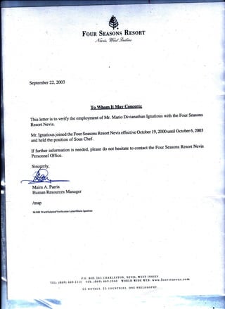 &Foun SnnsoNs Rssont
ibd, %6tz9,Zat'
September 22,2003
This letter is to verify the employment of Mr. Mario Divianathan lgnatious with the Four Seasons
Resort Nevis.
Mr. Ignatious joined the Four seasons Resort Nevis effective october 19, 2000 until october 6 ,2003
anA fr-eta the position of Sous Chef'
If further information is needed, please do not hesitate to.contact the Four Seasons Resort Nevis
Personnel Office.
Maira A. Parris
Human Resources Manager
/map
M:/MS Word/Salaried/Verif mtion lrtterMario IgDatious
P.O. BOX 565
TEL: (869) 469-lllI FAx: (869)
. 5 5 HOTDLS.
1!..-
*
t l]1.; 
,,h"-
CHARLESTON, NEYIS, VEST INDIES
aOS-f O+O WORLD WIDE VEB: www'fourseasons'com
2.5 COUNTRIES. ONE PHILOSOPHY.
 