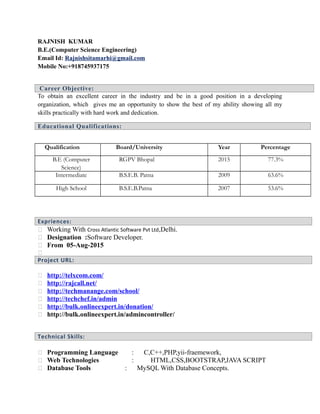 RAJNISH KUMAR
B.E.(Computer Science Engineering)
Email Id: Rajnishsitamarhi@gmail.com
Mobile No:+918745937175
Career Objective:
To obtain an excellent career in the industry and be in a good position in a developing
organization, which gives me an opportunity to show the best of my ability showing all my
skills practically with hard work and dedication.
Educational Qualifications:
Qualification Board/University Year Percentage
B.E (Computer
Science)
RGPV Bhopal 2015 77.3%
Intermediate B.S.E.B. Patna 2009 63.6%
High School B.S.E.B.Patna 2007 53.6%
Expriences:
 Working With Cross Atlantic Software Pvt Ltd,Delhi.
 Designation :Software Developer.
 From 05-Aug-2015

Project URL:
 http://telxcom.com/
 http://rajcall.net/
 http://techmanange.com/school/
 http://techchef.in/admin
 http://bulk.onlineexpert.in/donation/
 http://bulk.onlineexpert.in/admincontroller/
Technical Skills:
 Programming Language : C,C++,PHP,yii-fraemework,
 Web Technologies : HTML,CSS,BOOTSTRAP,JAVA SCRIPT
 Database Tools : MySQL With Database Concepts.
 