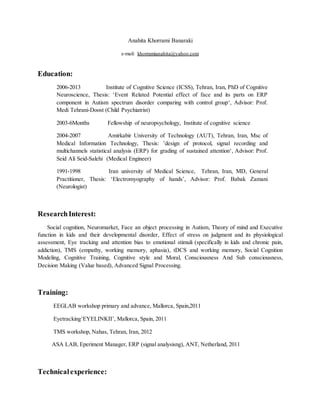 Anahita Khorrami Banaraki
e-mail: khorramianahita@yahoo.com
Education:
2006-2013 Institute of Cognitive Science (ICSS), Tehran, Iran, PhD of Cognitive
Neuroscience, Thesis: ‘Event Related Potential effect of face and its parts on ERP
component in Autism spectrum disorder comparing with control group‘, Advisor: Prof.
Medi Tehrani-Doost (Child Psychiatrist)
2003-6Months Fellowship of neuropsychology, Institute of cognitive science
2004-2007 Amirkabir University of Technology (AUT), Tehran, Iran, Msc of
Medical Information Technology, Thesis: ’design of protocol, signal recording and
multichannels statistical analysis (ERP) for grading of sustained attention‘, Advisor: Prof.
Seid Ali Seid-Salehi (Medical Engineer)
1991-1998 Iran university of Medical Science, Tehran, Iran, MD, General
Practitioner, Thesis: ‘Electromyography of hands’, Advisor: Prof. Babak Zamani
(Neurologist)
ResearchInterest:
Social cognition, Neuromarket, Face an object processing in Autism, Theory of mind and Executive
function in kids and their developmental disorder, Effect of stress on judgment and its physiological
assessment, Eye tracking and attention bias to emotional stimuli (specifically in kids and chronic pain,
addiction), TMS (empathy, working memory, aphasia), tDCS and working memory, Social Cognition
Modeling, Cognitive Training, Cognitive style and Moral, Consciousness And Sub consciousness,
Decision Making (Value based), Advanced Signal Processing.
Training:
EEGLAB workshop primary and advance, Mallorca, Spain,2011
Eyetracking’EYELINKII’, Mallorca, Spain, 2011
TMS workshop, Nahas, Tehran, Iran, 2012
ASA LAB, Eperiment Manager, ERP (signal analysisng), ANT, Netherland, 2011
Technicalexperience:
 