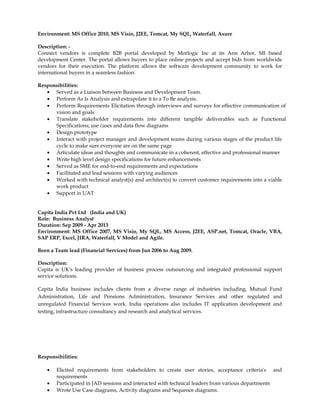 Environment: MS Office 2010, MS Visio, J2EE, Tomcat, My SQL, Waterfall, Axure
Description: -
Connect vendors is complete B2B portal developed by Morlogic Inc at its Ann Arbor, MI based
development Center. The portal allows buyers to place online projects and accept bids from worldwide
vendors for their execution. The platform allows the software development community to work for
international buyers in a seamless fashion.
Responsibilities:
• Served as a Liaison between Business and Development Team.
• Perform As Is Analysis and extrapolate it to a To Be analysis.
• Perform Requirements Elicitation through interviews and surveys for effective communication of
vision and goals
• Translate stakeholder requirements into different tangible deliverables such as Functional
Specifications; use cases and data flow diagrams
• Design prototype
• Interact with project manager and development teams during various stages of the product life
cycle to make sure everyone are on the same page
• Articulate ideas and thoughts and communicate in a coherent, effective and professional manner
• Write high level design specifications for future enhancements
• Served as SME for end-to-end requirements and expectations
• Facilitated and lead sessions with varying audiences
• Worked with technical analyst(s) and architect(s) to convert customer requirements into a viable
work product
• Support in UAT
Capita India Pvt Ltd (India and UK)
Role: Business Analyst
Duration: Sep 2009 - Apr 2013
Environment: MS Office 2007, MS Visio, My SQL, MS Access, J2EE, ASP.net, Tomcat, Oracle, VBA,
SAP ERP, Excel, JIRA, Waterfall, V Model and Agile.
Been a Team lead (Financial Services) from Jun 2006 to Aug 2009.
Description:
Capita is UK's leading provider of business process outsourcing and integrated professional support
service solutions.
Capita India business includes clients from a diverse range of industries including, Mutual Fund
Administration, Life and Pensions Administration, Insurance Services and other regulated and
unregulated Financial Services work. India operations also includes IT application development and
testing, infrastructure consultancy and research and analytical services.
Responsibilities:
• Elicited requirements from stakeholders to create user stories, acceptance criteria's and
requirements
• Participated in JAD sessions and interacted with technical leaders from various departments
• Wrote Use Case diagrams, Activity diagrams and Sequence diagrams.
 