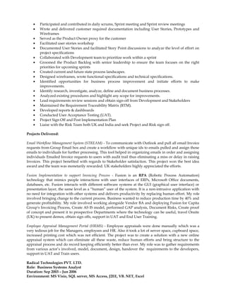 • Participated and contributed in daily scrums, Sprint meeting and Sprint review meetings
• Wrote and delivered customer required documentation including User Stories, Prototypes and
Wireframes
• Served as the Product Owner proxy for the customer
• Facilitated user stories workshop
• Documented User Stories and facilitated Story Point discussions to analyze the level of effort on
project specifications
• Collaborated with Development team to prioritize work within a sprint
• Groomed the Product Backlog with senior leadership to ensure the team focuses on the right
priorities for upcoming sprints
• Created current and future state process landscapes.
• Designed wireframes, wrote functional specifications and technical specifications.
• Identified opportunities for business process improvement and initiate efforts to make
improvements.
• Identify research, investigate, analyze, define and document business processes.
• Analyzed existing procedures and highlight any scope for improvements.
• Lead requirements review sessions and obtain sign-off from Development and Stakeholders
• Maintained the Requirement Traceability Matrix (RTM).
• Developed reports & dashboards
• Conducted User Acceptance Testing (UAT).
• Project Sign Off and Post Implementation Plan
• Liaise with the Risk Team both UK and India and seek Project and Risk sign off.
Projects Delivered:
Email Workflow Management System (STREAM) - To communicate with Outlook and pull all email Invoice
requests from Group Email box and create a workflow with unique ids to emails pulled and assign those
emails to individuals for further processing. This tool helped in organizing emails in order and assigning
individuals Emailed Invoice requests to users with audit trail thus eliminating a miss or delay in raising
Invoices. This project benefited with regards to Stakeholder satisfaction. This project won the best idea
award and the team was monetarily rewarded. UK stakeholders highly appreciated the efforts.
Fusion Implementation to support Invoicing Process - Fusion is an RPA (Robotic Process Automation)
technology that mimics people interactions with user interfaces of ERPs, Microsoft Office documents,
databases, etc. Fusion interacts with different software systems at the GUI (graphical user interface) or
presentation layer, the same level as a “human” user of the system. It is a non-intrusive application with
no need for integration with other systems and delivers productivity by replacing human effort. My role
involved bringing change to the current process. Business wanted to reduce production time by 40% and
generate profitability. My role involved working alongside Vendor BA and deploying Fusion for Capita
Group's Invoicing Process, Create AS IS model, performed GAP analysis, Document Risks, Create proof
of concept and present it to prospective Departments where the technology can be useful, travel Onsite
(UK) to present demos, obtain sign offs, support in UAT and End User Training.
Employee Appraisal Management Portal (HRMS) - Employee appraisals were done manually which was a
very tedious job for the Managers, employees and HR. Also it took a lot of server space, cupboard space,
increased printing cost which was not efficient. The project was to create a solution with a new online
appraisal system which can eliminate all these waste, reduce human efforts and bring structure to the
appraisal process and do record keeping efficiently better than ever. My role was to gather requirements
from various actor’s involved, model, document, design, handover the requirements to the developers,
support in UAT and Train users.
Radical Technologies PVT. LTD.
Role: Business Systems Analyst
Duration: Sep 2003 – Jun 2006
Environment: MS Visio, SQL server, MS Access, J2EE, VB. NET, Excel
 
