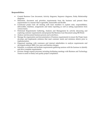 Responsibilities:
• Created Business Case document, Activity diagrams, Sequence diagrams, Entity Relationship
diagrams.
• Determine, document and prioritize requirements from the business and present these
requirements in a manner that is agreeable, measurable and flexible.
• Conducted project kick off meeting with team members to explain roles, responsibilities,
deliverables, timelines, assignments and status reporting as well as setting expectations from
various teams.
• Performed Requirements Gathering, Analysis and Management by actively discussing and
exploring customer requirements and prepared the Business Case Document using MS Word.
• Analyze and document business process and work flows.
• Manage the organization and documentation of business requirements to ensure the Project team
develops and implements solutions that meet customer needs and minimize defects prior to
implementation.
• Organized meetings with customers and internal stakeholders to analyze requirements and
developed artifacts: BRD, Use cases and Interface designs.
• Schedule, co-ordinate and facilitate requirements gathering sessions with the business to identify
and drive complete requirements.
• Oversee change request processes including facilitating meetings with Business and Technology
Teams to assist in timely and quality project compilation.
 