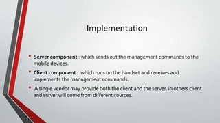 Implementation
• Server component : which sends out the management commands to the
mobile devices.
• Client component : which runs on the handset and receives and
implements the management commands.
• A single vendor may provide both the client and the server, in others client
and server will come from different sources.
 