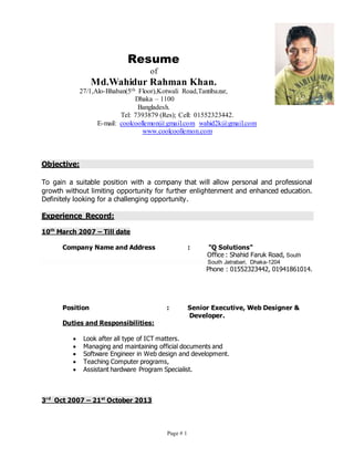 Page # 1
Resume
of
Md.Wahidur Rahman Khan.
27/1,Alo-Bhaban(5th Floor),Kotwali Road,Tantibazar,
Dhaka – 1100
Bangladesh.
Tel: 7393879 (Res); Cell: 01552323442.
E-mail: coolcoollemon@gmail.com wahid2k@gmail.com
www.coolcoollemon.com
Objective:
To gain a suitable position with a company that will allow personal and professional
growth without limiting opportunity for further enlightenment and enhanced education.
Definitely looking for a challenging opportunity.
Experience Record:
10th
March 2007 – Till date
Company Name and Address : "Q Solutions"
Office : Shahid Faruk Road, South
South Jatrabari, Dhaka-1204
Phone : 01552323442, 01941861014.
Position : Senior Executive, Web Designer &
Developer.
Duties and Responsibilities:
 Look after all type of ICT matters.
 Managing and maintaining official documents and
 Software Engineer in Web design and development.
 Teaching Computer programs,
 Assistant hardware Program Specialist.
3rd
Oct 2007 – 21st
October 2013
 
