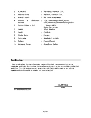 Page # 5
1. Full Name : Md.Wahidur Rahman Khan.
2. Father’s Name : Md.Shafiur Rahman Khan.
3. Mother’s Name : Mrs. Shirin Akther Khan.
4. Present & Permanent
Address
: 27/1,Alo-Bhanan (5th
Floor),Kotwali
Road,Tantibazar,Dhaka 1100,Bangladesh.
5. Date and Place of Birth : 1st
January 1974,
Dhaka, Bangladesh.
6. Height : 5 feet, 4 inches.
7. Health : Excellent.
8. Marital Status : Married.
9. Nationality : Bangladeshi by birth.
10. Religion : Muslim (Sunni).
11. Language Known : Bengali and English.
Certification:
I do solemnly affirm that the information contained herein is correct to the best of my
knowledge and belief. I understand that any false statements or any required information that
is withheld from this application may provide grounds for the withdrawal of any offer of
appointment or dismissal if an appoint has been accepted.
Md.Wahidur Rahman Khan
08/05/2015
Date
 