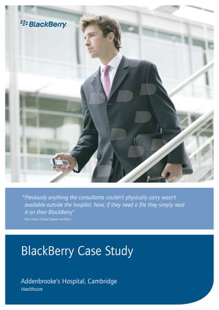 BlackBerry Case Study
Addenbrooke’s Hospital, Cambridge
Healthcare
“Previously anything the consultants couldn’t physically carry wasn’t
available outside the hospital. Now, if they need a file they simply read
it on their BlackBerry”
Paul Jones, Clinical System Architect
 
