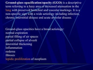 Ground-glass opacification/opacity (GGO) is a descriptive
term referring to a hazy area of increased attenuation in the
lung with preserved bronchial and vascular markings. It is a
non-specific sign with a wide aetiology including infection,
chronic interstitial disease and acute alveolar disease.
Ground-glass opacities have a broad aetiology:
normal expiration
partial filling of air spaces
partial collapse of alveoli
interstitial thickening
inflammation
oedema
fibrosis
lepidic proliferation of neoplasm
 
