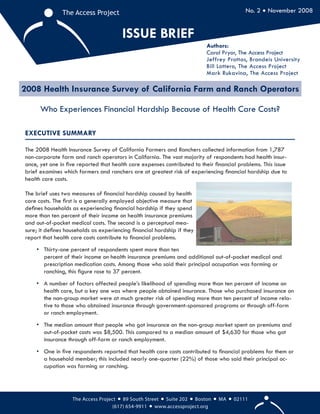 1
The Access Project The Access Project
ISSUE BRIEF
No. 2 • November 2008
2008 Health Insurance Survey of California Farm and Ranch Operators
Who Experiences Financial Hardship Because of Health Care Costs?
Authors:
Carol Pryor, The Access Project
Jeffrey Prottas, Brandeis University
Bill Lottero, The Access Project
Mark Rukavina, The Access Project
EXECUTIVE SUMMARY
The 2008 Health Insurance Survey of California Farmers and Ranchers collected information from 1,787
non-corporate farm and ranch operators in California. The vast majority of respondents had health insur-
ance, yet one in ﬁve reported that health care expenses contributed to their ﬁnancial problems. This issue
brief examines which farmers and ranchers are at greatest risk of experiencing ﬁnancial hardship due to
health care costs.
The brief uses two measures of ﬁnancial hardship caused by health
care costs. The ﬁrst is a generally employed objective measure that
deﬁnes households as experiencing ﬁnancial hardship if they spend
more than ten percent of their income on health insurance premiums
and out-of-pocket medical costs. The second is a perceptual mea-
sure; it deﬁnes households as experiencing ﬁnancial hardship if they
report that health care costs contribute to ﬁnancial problems.
• Thirty-one percent of respondents spent more than ten
percent of their income on health insurance premiums and additional out-of-pocket medical and
prescription medication costs. Among those who said their principal occupation was farming or
ranching, this ﬁgure rose to 37 percent.
• A number of factors affected people’s likelihood of spending more than ten percent of income on
health care, but a key one was where people obtained insurance. Those who purchased insurance on
the non-group market were at much greater risk of spending more than ten percent of income rela-
tive to those who obtained insurance through government-sponsored programs or through off-farm
or ranch employment.
• The median amount that people who got insurance on the non-group market spent on premiums and
out-of-pocket costs was $8,500. This compared to a median amount of $4,630 for those who got
insurance through off-farm or ranch employment.
• One in ﬁve respondents reported that health care costs contributed to ﬁnancial problems for them or
a household member; this included nearly one-quarter (22%) of those who said their principal oc-
cupation was farming or ranching.
The Access Project • 89 South Street • Suite 202 • Boston • MA • 02111
(617) 654-9911 • www.accessproject.org
 