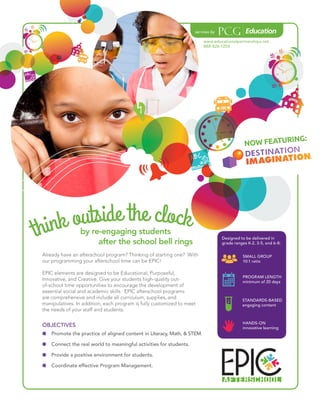 Already have an afterschool program? Thinking of starting one? With
our programming your afterschool time can be EPIC!
EPIC elements are designed to be Educational, Purposeful,
Innovative, and Creative. Give your students high-quality out-
of-school time opportunities to encourage the development of
essential social and academic skills. EPIC afterschool programs
are comprehensive and include all curriculum, supplies, and
manipulatives. In addition, each program is fully customized to meet
the needs of your staff and students.
by re-engaging students
	 after the school bell rings
OBJECTIVES
OO Promote the practice of aligned content in Literacy, Math, & STEM.
OO Connect the real world to meaningful activities for students.
OO Provide a positive environment for students.
OO Coordinate effective Program Management.
www.educationalpartnerships.net
888-826-1250
SMALL GROUP
10:1 ratio
NOW FEATURING:
PROGRAM LENGTH
minimum of 20 days
STANDARDS-BASED
engaging content
HANDS-ON
innovative learning
Designed to be delivered in
grade ranges K-2, 3-5, and 6-8:
 