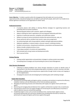 Page 3 of 6
Curriculum Vitae
Bassam A. Al Makdah
Mobile : +966-54 1580342
Email : bassamalmakdah@hotmail.com
_____________________________________________________________________________________________
Career Objective: - To obtain a position within the management that will enable me to use my strong
organizational skills, educational background, and ability to work well with people, which will in turn enable me to
bestow significant contribution to the organization for which I work.
Professional Summary
• A proactive planner with abilities in devising effective strategies for augmenting business and
promoting sales for business excellence.
• Maintaining good relations with customers, agents and colleagues.
• Adept at meeting the clients’ expectations and ensuring good relationship with them.
• Expertise in market plan execution, competitor and market plan analysis.
• Skilled at carrying out various promotional activities like seasonal discounts, sales, etc.
• Proven performer with an excellent track record in sales across assignments.
• An enterprising leader with strong analytical, problem solving & organizational abilities.
• Additional capabilities in industry analysis, consumer research, marketing initiatives
• Excellent communication, interpersonal coordination, presentation and teamwork skills.
• Ability to handle multiple priorities at once.
• I have always excelled in my duties and responsibilities.
• Self-motivated with strong creative and developmental skills.
• Flair to pursue further.
Strategy Planning
• Evolving market segmentation and penetration strategies to achieve product wise targets.
• Formulating future strategies and recommending the same to Senior Management.
Sales/ Business Development
• Collecting & collating feedback from clients through researches & surveys to identify areas of
improvement in the service level and generating reports on products, services, consumers and sales.
• Identifying, qualifying and pursuing business opportunities through market surveys and mapping as
per the targeted plans.
• Arranging the seasonal sale and strategizing the marketing plans with marketing manager.
Supply Chain Consultant:
 Directing and controlling supply and logistics policies, procedures and activities to maximize the efficiency,
reliability, timeliness and cost effectiveness of the Front Line delivery operations.
 Managing and optimizing processes and relationships with Supply Line Logistics Teams and the local
agents.
 Monitoring and managing inbound deliveries from suppliers and factories to project sites or warehouses.
 Overseeing the overall Front Line Logistics Budget and monitoring the cost effectiveness of activities in
order to optimize resources and priorities spending.
 Establishing targets in areas such as transit and delivery times, inventory levels, logistics service
purchasing, warehousing costs and service standards; plus providing them the tools to monitor the
performance of supply and logistics performance against these goals.
 