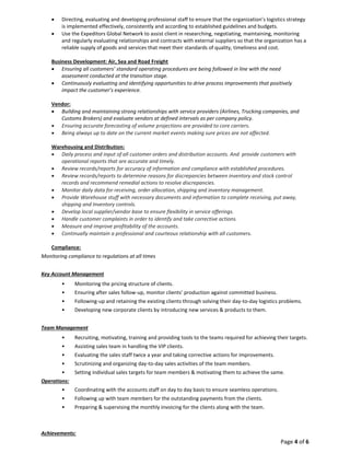 Page 4 of 6
 Directing, evaluating and developing professional staff to ensure that the organization’s logistics strategy
is implemented effectively, consistently and according to established guidelines and budgets.
 Use the Expeditors Global Network to assist client in researching, negotiating, maintaining, monitoring
and regularly evaluating relationships and contracts with external suppliers so that the organization has a
reliable supply of goods and services that meet their standards of quality, timeliness and cost.
Business Development: Air, Sea and Road Freight
 Ensuring all customers’ standard operating procedures are being followed in line with the need
assessment conducted at the transition stage.
 Continuously evaluating and identifying opportunities to drive process improvements that positively
impact the customer’s experience.
Vendor:
 Building and maintaining strong relationships with service providers (Airlines, Trucking companies, and
Customs Brokers) and evaluate vendors at defined intervals as per company policy.
 Ensuring accurate forecasting of volume projections are provided to core carriers.
 Being always up to date on the current market events making sure prices are not affected.
Warehousing and Distribution:
 Daily process and input of all customer orders and distribution accounts. And provide customers with
operational reports that are accurate and timely.
 Review records/reports for accuracy of information and compliance with established procedures.
 Review records/reports to determine reasons for discrepancies between inventory and stock control
records and recommend remedial actions to resolve discrepancies.
 Monitor daily data for receiving, order allocation, shipping and inventory management.
 Provide Warehouse stuff with necessary documents and information to complete receiving, put away,
shipping and Inventory controls.
 Develop local supplier/vendor base to ensure flexibility in service offerings.
 Handle customer complaints in order to identify and take corrective actions.
 Measure and improve profitability of the accounts.
 Continually maintain a professional and courteous relationship with all customers.
Compliance:
Monitoring compliance to regulations at all times
Key Account Management
• Monitoring the pricing structure of clients.
• Ensuring after sales follow-up, monitor clients’ production against committed business.
• Following-up and retaining the existing clients through solving their day-to-day logistics problems.
• Developing new corporate clients by introducing new services & products to them.
Team Management
• Recruiting, motivating, training and providing tools to the teams required for achieving their targets.
• Assisting sales team in handling the VIP clients.
• Evaluating the sales staff twice a year and taking corrective actions for improvements.
• Scrutinizing and organizing day-to-day sales activities of the team members.
• Setting individual sales targets for team members & motivating them to achieve the same.
Operations:
• Coordinating with the accounts staff on day to day basis to ensure seamless operations.
• Following up with team members for the outstanding payments from the clients.
• Preparing & supervising the monthly invoicing for the clients along with the team.
Achievements:
 
