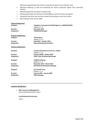 Page 5 of 6
Effectively negotiated with the partners/ associates for better services & better rates.
• Effectively following up sales and monitoring the clients’ production against their committed
business.
• Effectively appointed new agents in beyond cities.
• Effectively generated new business of US$ 50,000 per month from these new agents.
• Established new direct new line hauls instead of only relying on main hub in Dubai.
• Best Employee of the Year for 2006.
Present Employment:-
Employer : Expeditors International of Washington Inc. (NASDAQ:EXPD)
Jeddah, K. S. A.
Duration : December 2014
Designation : TRANSCON Manager
Previous Employment:-
Employer : LIB Company
Jeddah, K. S. A.
Duration : April 2014 – October 2014
Designation : Sales & Marketing Consultant
Previous Employment:-
Employer : Aramex International Courier Co., Jeddah
Jeddah, K. S. A.
Duration : February 2000 – October 2013
Designation : CRM  Sales & Marketing Manager
Employer : TAWZIH Company
Jeddah, K. S. A.
Duration : November 2013 – March 2014
Designation : KSA National Distribution Manager
Employer : AC Travel & Tours
Jeddah, K. S. A.
Duration : January 1995 – January 2000
Designation : Office Manager
_____________________________________________________________________________________________
Academic Qualification: -
• BHD, Tourism and Management
Cyprus Marketing Institute, Cyprus
FredrikPolytechnicUniversity
Cyprus
 