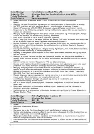 4
Name of Employer Herbalife International South Africa LTD.
Designation / Title Warehouse Supervisor Operations Southern Africa & Africa
Period of Employment 2011 - 2014
Reason for Leaving Career Advancement
 Sector: Distribution, Warehouse, Import, Export, Supply chain and Logistics management
Duties:
 Managing the whole Supply Chain Management and Logistics Activities in Southern Africa as a region.
 SAP ERP experience and other warehouse Inventory control modules at least over 10 years.
 Oracle ERP experience, MRP, MIN/MAX, Cycle count set up and Physical count, Inventory control.
 Responsible for the HSE training, completed training in all legislative aspects of the law, e.g. regulations,
sections and subsections.
 Managing Import & Export shipments from various vendors and suppliers e.g. Fine Foods (Italy), Perrigo
(France) and also from our Herbalife entity in Venray, Netherlands.
 I also visited Fine Foods in Italy in 2014 for production experience.
 Conduct daily cycle counts for the various locations and perform cycle counts recompiles, ABC analysis set
up, set up physical counts per annum, facilitates adjustments of discrepancy.
 Demand forecasting (Finished goods, WIP and raw materials) for the region and resupply orders for the
various branches within RSA and including the satellite countries, e.g. Zambia, Swaziland, Botswana,
Namibia and Lesotho.
 Liaising with Forwarding Agents (Kuene + Nagel), Clearing Agents (DHL), Port Health, State Vet and Dept.
of Agriculture for the receiving of our import shipments.
 Reporting to Management about the status of the in transit report and the lead times and flag any critical
item still in transit.
 Managing all Inbound Receipts from local and international suppliers and from our bulk warehouse for
resupply orders purposes, ensuring that procedures and processes are adequate to control and maintain
accuracy.
 Inventory control and Inventory Management, FIFO and data maintenance.
 Compile weekly reports and submit to management, stock report, stock adjustments report, sales report
per branch, slow moving item report and disposal stock report, critical Sku listing report.
 Managing third party warehouse (Schenker Pomona) and all warehouse and logistical activities .e.g.
Inbound receipts of local and international shipments, managing all transport companies contracted to
Herbalife and managing all local and export deliveries outsourced to third party couriers ( Dawn Wing,
DHL, LMC, Time Freight and many others.
 Manage daily query log report; purpose is to improve our service to all our distributors (customers) and to
ensure speed, efficient, satisfactory and exceptional service to all.
 Assist Financial Operations Manager with projects e.g. opening of new branches and
improvement/remodelling of sales centres.
 Run all IT related projects, stock deployment, warehouse configurations in conjunction with the master
project plan
 Monitor work performance of direct reports providing support, praise and corrective counselling or
disciplinary action when necessary.
 Staff compliment of 12, and reporting to Distribution Manager Africa and dotted to Finance & Operations
Manager Southern Africa.
Name of Employer Pick n Pay Distribution t/a Unitrans SA
Designation / Title Warehouse Duty Manager
Period of Employment 2007 - 2011
Reason for Leaving New Challenge
 Sector:
 Distribution, Warehousing & Freight
Duties:
 Overseeing day to day Warehouse Operations with specific focus on customer service.
 Working within budgetary constraints, efficiently receive, store, set up goods for shifts, direct activities and
delegate responsibility where deemed appropriate
 Monitor planned day to day warehouse operations and direct activities as required to ensure customer
needs are being met and service levels are maintained
 Liaise with transport sub-contractors to ensure timely deliveries of produce into and out of the distribution
centre.
 