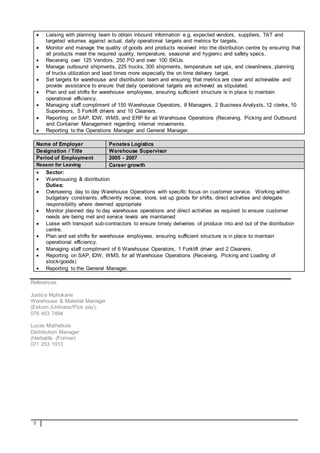 5
 Liaising with planning team to obtain inbound information e.g. expected vendors, suppliers, TAT and
targeted volumes against actual, daily operational targets and metrics for targets.
 Monitor and manage the quality of goods and products received into the distribution centre by ensuring that
all products meet the required quality, temperature, seasonal and hygienic and safety specs.
 Receiving over 125 Vendors, 250 PO and over 100 SKUs.
 Manage outbound shipments, 225 trucks, 300 shipments, temperature set ups, and cleanliness, planning
of trucks utilization and lead times more especially the on time delivery target.
 Set targets for warehouse and distribution team and ensuring that metrics are clear and achievable and
provide assistance to ensure that daily operational targets are achieved as stipulated.
 Plan and set shifts for warehouse employees, ensuring sufficient structure is in place to maintain
operational efficiency.
 Managing staff compliment of 150 Warehouse Operators, 8 Managers, 2 Business Analysts, 12 clerks, 10
Supervisors, 5 Forklift drivers and 10 Cleaners.
 Reporting on SAP, IDW, WMS, and ERP for all Warehouse Operations (Receiving, Picking and Outbound
and Container Management regarding internal movements.
 Reporting to the Operations Manager and General Manager.
Name of Employer Penates Logistics
Designation / Title Warehouse Supervisor
Period of Employment 2005 - 2007
Reason for Leaving Career growth
 Sector:
 Warehousing & distribution
Duties:
 Overseeing day to day Warehouse Operations with specific focus on customer service. Working within
budgetary constraints, efficiently receive, store, set up goods for shifts, direct activities and delegate
responsibility where deemed appropriate
 Monitor planned day to day warehouse operations and direct activities as required to ensure customer
needs are being met and service levels are maintained
 Liaise with transport sub-contractors to ensure timely deliveries of produce into and out of the distribution
centre.
 Plan and set shifts for warehouse employees, ensuring sufficient structure is in place to maintain
operational efficiency.
 Managing staff compliment of 6 Warehouse Operators, 1 Forklift driver and 2 Cleaners.
 Reporting on SAP, IDW, WMS, for all Warehouse Operations (Receiving, Picking and Loading of
stock/goods)
 Reporting to the General Manager.
References
Justice Mphokane
Warehouse & Material Manager
(Eskom (Unitrans/Pick pay),
076 453 7494
Lucas Mathebula
Distribution Manager
(Herbalife (Former)
071 253 1913
 