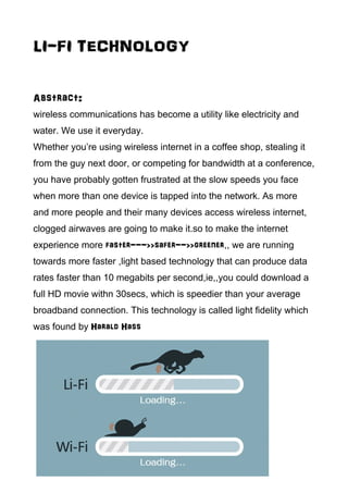 LI-FI TECHNOLOGY
Abstract:
wireless communications has become a utility like electricity and
water. We use it everyday.
Whether you’re using wireless internet in a coffee shop, stealing it
from the guy next door, or competing for bandwidth at a conference,
you have probably gotten frustrated at the slow speeds you face
when more than one device is tapped into the network. As more
and more people and their many devices access wireless internet,
clogged airwaves are going to make it.so to make the internet
experience more faster--->>safer-->>greener,, we are running
towards more faster ,light based technology that can produce data
rates faster than 10 megabits per second,ie,,you could download a
full HD movie withn 30secs, which is speedier than your average
broadband connection. This technology is called light fidelity which
was found by Harald Hass
 