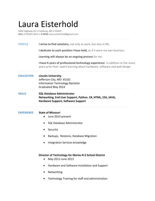 Laura Eisterhold
4362 Highway 63 • Freeburg, MO • 65035
CELL (573)291-8211 • E-MAIL laura.eisterhold@gmail.com
PROFILE I strive to find solutions, not only at work, but also in life.
I dedicate to each position I have held, as if it were my own business.
Learning will always be an ongoing process for me.
I have 6 years of professional technology experience in addition to the many
years prior that I spent learning about hardware, software and web design.
EDUCATION Lincoln University
Jefferson City, MO 65101
Information Technology Bachelor
Graduated May 2014
SKILLS SQL Database Administrator
Networking, End User Support, Python, C#, HTML, CSS, JAVA,
Hardware Support, Software Support
EXPERIENCE State of Missouri
• June 2013-present
• SQL Database Administrator
• Security
• Backups, Restores, Database Migration
• Integration Services knowledge
Director of Technology for Maries R-2 School District
• May 2011-June 2013
• Hardware and Software Installation and Support
• Networking
• Technology Training for staff and administration
 
