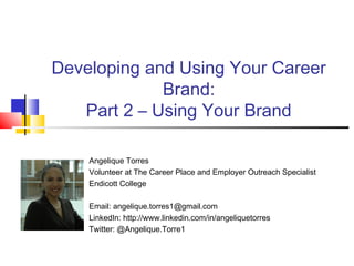 Developing and Using Your Career
Brand:
Part 2 – Using Your Brand
Angelique Torres
Volunteer at The Career Place and Employer Outreach Specialist
Endicott College
Email: angelique.torres1@gmail.com
LinkedIn: http://www.linkedin.com/in/angeliquetorres
Twitter: @Angelique.Torre1
 