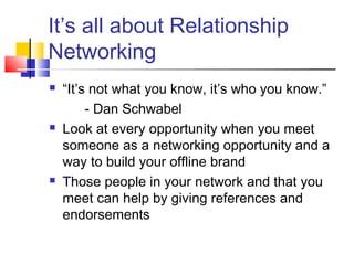 It’s all about Relationship
Networking
 “It’s not what you know, it’s who you know.”
- Dan Schwabel
 Look at every opportunity when you meet
someone as a networking opportunity and a
way to build your offline brand
 Those people in your network and that you
meet can help by giving references and
endorsements
 