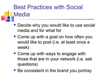 Best Practices with Social
Media
 Decide why you would like to use social
media and for what for
 Come up with a goal on how often you
would like to post (i.e. at least once a
week)
 Come up with ways to engage with
those that are in your network (i.e. ask
questions)
 Be consistent in the brand you portray
 