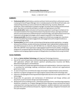 SharavanaRaj Dhamodarran
Email Id - Saravanaraj.Dhamodarran@cognizant.com
Mobile: +1-804-937-1342
SUMMARY:
 Professional skills:Established asa solutionarchitect /technical architect,withprovensuccess
inplayingArchitect/ProgramManagerrole inmultiple projectsonthe Microsoft techstack, and
implementingsolutionsonvariousdomainslike,Manufacturing, Insurance,Mediaand
HealthCare.Have establishedasa programmanager forprojectwithmultiple streamsandtech
stack. Have beenconsistentlyworkingonmultiple winningproposalssince 2011
 RelevantJob skills:Highlymotivated,withpreviousexperience inworkingonmultipleend-to-
endimplementationsfromrequirementanalysistill productionrollout,aspiringtocontribute
withthe variedexperienceindifferentdomainsandtechnology,withopportunitiestolearnand
implementcuttingedge technologies,whichsupportsmygrowthinthe organization
 Interpersonal skills:Excellentin programmanagementanddeliverymanagement.Have been
consistentlydeliveringcomplexengagementsandengagementswithstringenttimelines as
plannedwithhighquality
 Technical Skills:Keyskillsinclude,architectinganddesigningcomplex applications,managing
deliveryfromoffshore,solutionarchitecture anddesign.Have implementedmultipleprojects
with.NETframework3.5,4.0, 4.5, ASP.NET MVC 4.0, 5.2, WebAPI,JQuery,EntityFramework,
ADO .NET,ODP.NET.have experience indatamigrationworthof 12 years of data, managinga
programsfor reengineering fromVBtoASP.NET,DTS to SSISpackagesand Crystal reportsto BO
migrationandmanagingmigrationproject of VBapplicationtowindowsformsusing ArtinSoft
Career Highlights:
 Works as Senior Architect-Technology with Cognizant Technology Solutions
 Overall 10+ yearsof experience inarchitecting,designing,developmentandimplementation of
.NET application software with domain spectrum spreading across insurance and Media,
Manufacturing & Logistics and HealthCare
 Technical expertise includeswebapplicationdesignandimplementation. Extensive experience
in providing the technology roadmap, architectural solution, technical and organizational
governance model
 3+ years of experience as Architect for large and complex implementations across domains
 Expertise in program management for large programs based of Microsoft technology stack
 Expertise indesigning&architectingwebbasedapplications&clientserverapplications in .NET
technologies
 Responsible for generation and maintenance of Architectural and Design artifacts and
documents as part of solution design and implementation
 WorkedwithvariousleadingInsurers,informationandmediaclients, manufacturingcompanies,
HealthCare companies as a Program Manager/Architect /Design analyst and technical lead to
understand their existing requirement and Integration, problem statement and successfully
provided them with architectural blueprints, migration roadmaps, Integration framework and
life cycle templates
 