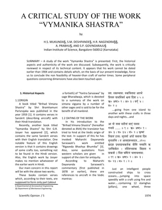Scientific Opinion  / 5      1974 
A CRITICAL STUDY OF THE WORK
“VYMANIKA SHASTRA”
 
by 
 
H.S. MUKUNDA§, S.M. DESHPANDE§, H.R. NAGENDRA§§, 
A. PRABHU§, AND S.P. GOVINDARAJU§ 
Indian Institute of Science, Bangalore‐560012 (Karnataka) 
 
 
SUMMARY  –  A  study  of  the  work  “Vymanika  Shastra”  is  presented.  First,  the  historical 
aspects  and  authenticity  of  the  work  are  discussed.  Subsequently,  the  work  is  critically 
reviewed  in  respect  of  its  technical  content.  It  appears  that  his  work  cannot  be  dated 
earlier than 1904 and contains details which, on the basis of our present knowledge, force 
us to conclude the non feasibility of heavier‐than craft of earlier times. Some peripheral 
questions concerning dimensions have also been touched upon.  
 
 
 
1. Historical Aspects 
 
1.1ORIGIN 
  A  book  titled  “Brihad  Vimana 
Shastra”  by  Shri  Bramhamuni 
Parivrajaka  was  published  in  the 
year 1959 [1]. It contains verses in 
Sanskrit  (describing  aircraft)  with 
their Hindi translation. 
  Recently,  another  book  titled 
“Vymanika  Shastra”  by  Shri  G.R. 
Josyer  has  appeared  [2],  which 
contains  the  same  Sanskrit  verses 
with  their  English  translation.  One 
notable  feature  of  this  English 
version is that it contains drawings 
of  some  crafts  too, something  not 
to  be  found  in  the  Hindi  version. 
Also,  the  English  work  by  Josyer 
makes  no  mention  whatsoever  of 
the earlier work in Hindi. 
  Our main concern in this report 
will be with the above two works. 
  These  books  contain  verses 
which, according to their texts, are 
supposed to form only part (about  
§ Departmental of Aeronautical Engineering 
§§ Department of Mechanical Engineering 
 
 a fortieth) of “Yantra Sarvaswa” by 
sage Bharadwaja, which is devoted 
to  a  summary  of  the  work  on 
vimana  vigyana  by  a  number  of 
other sages and is said to be for the 
benefit of all mankind.  
 
1.2 DATING OF THE WORK 
  In  his  introduction  to  the 
“Brihad Vimana Shastra” (hereafter 
denoted as BVA) the translator has 
tried to hind at the Vedic origin of 
the  text.  In  support  of  this  he  has 
invoked  Maharshi  Dayananda 
Saraswati’s  work  entitled 
“Rigaveda  Bhashya  Bhumika”  [3]. 
Also,  some  quotations  from 
western  scholars  are  given        in 
support of the clain for antiquity. 
  According  to  Maharshi 
Dayananda  Saraswati’s 
commentary  (first  published  in 
1878  or  earlier),  there  are 
references  to  aircraft  in  the  Vedic 
mantras: 
 
 
 
§ÉrÉ: xMüqpÉÉxÉ: xMüÍpÉiÉÉxÉ AÉUpÉå
Ì§ÉlÉ£ü rÉÉjÉÎx§ÉuÉï μÉlÉÉ ÌSuÉÉ || 5 ||
G0 AwOû0 1 | A0 3 | uÉaÉïç 4 |
qÉ0 2 ||
  ….going  from  one  island  to 
another  with  these  crafts  in  three 
days and nights….and 
 
AÉ lÉÉå lÉÉuÉÉ qÉiÉÏlÉÉÇ rÉÉlÉçÇ mÉÉUÉrÉ
aÉliÉuÉå ........ || 9 || G0 AwOû0 1 |
A0 3 | uÉ0 34 | qÉÇ0 2 || M×üwhÉÇ
ÌlÉrÉÉlÉÇ WûUrÉ: xÉÑmÉhÉÉï AÇmÉÉå uÉxÉÉlÉÉ ÌSuÉ
qÉÑimÉiÉÎliÉ | iÉ AÉuÉuÉ×§ÉlixÉSlÉ....||10||
²ÉSzÉ mÉëkÉrÉzcÉ¢üqÉåMü §ÉÏÍhÉ lÉqrÉÉÌlÉ Mü
EiÉÎŠMåüiÉ | iÉÎxqÉlixÉÉMü Ì§ÉzÉiÉÉ lÉ
zÉMüuÉÉå Å ÌmÉiÉÉ bÉÎwOûlÉÇ cÉsÉÉcÉsÉÉxÉ:
|| 11 || G0 AwOû0 2 | A0 3 |
uÉ0 23 | qÉ0 1 | 2 ||
 
  Just  an  intelligent  people 
constructed  ships  to  cross 
oceans…..jumping  into  space 
speedily with a craft using fire and 
water…..containing  12  stamghas 
(pillars),  one  wheel,  three 
 