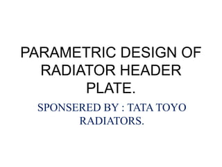 PARAMETRIC DESIGN OF
RADIATOR HEADER
PLATE.
SPONSERED BY : TATA TOYO
RADIATORS.
 