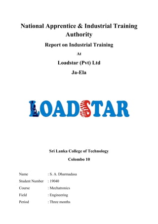 National Apprentice & Industrial Training
Authority
Report on Industrial Training
At
Loadstar (Pvt) Ltd
Ja-Ela
Sri Lanka College of Technology
Colombo 10
Name : S. A. Dharmadasa
Student Number : 19040
Course : Mechatronics
Field : Engineering
Period : Three months
 