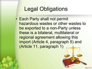 • Each Party shall not permit
hazardous wastes or other wastes to
be exported to a non-Party unless
these is a bilateral, multilateral or
regional agreement allowing this
import (Article 4, paragraph 5) and
(Article 11, paragraph 1)
Legal Obligations
 