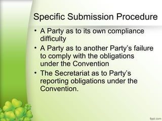 • A Party as to its own compliance
difficulty
• A Party as to another Party’s failure
to comply with the obligations
under the Convention
• The Secretariat as to Party’s
reporting obligations under the
Convention.
Specific Submission Procedure
 