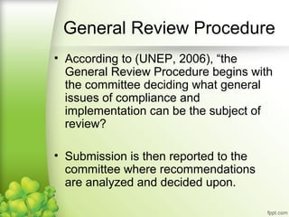 • According to (UNEP, 2006), “the
General Review Procedure begins with
the committee deciding what general
issues of compliance and
implementation can be the subject of
review?
• Submission is then reported to the
committee where recommendations
are analyzed and decided upon.
General Review Procedure
 