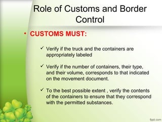 • CUSTOMS MUST:
 Verify if the truck and the containers are
appropriately labeled
 Verify if the number of containers, their type,
and their volume, corresponds to that indicated
on the movement document.
 To the best possible extent , verify the contents
of the containers to ensure that they correspond
with the permitted substances.
Role of Customs and Border
Control
 