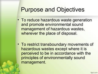 • To reduce hazardous waste generation
and promote environmental sound
management of hazardous wastes,
wherever the place of disposal.
• To restrict transboundary movements of
hazardous wastes except where it is
perceived to be in accordance with the
principles of environmentally sound
management.
Purpose and Objectives
 