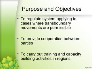 • To regulate system applying to
cases where transboundary
movements are permissible
• To provide cooperation between
parties
• To carry out training and capacity
building activities in regions
Purpose and Objectives
 